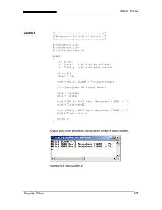 Bab 8 : Pointer
Contoh-5 // -----------------------------//
//Penggunaan Pointer to Pointer //
//------------------------------//
#include<stdio.h>
#include<conio.h>
#include<iostream.h>
main()
{
int ilham;
int *raka; //pointer ke variabel
int **amir; //pointer pada pointer
clrscr();
ilham = 75;
cout<<"Nilai ILHAM = "<<ilham<<endl;
//-> Penugasan Ke Alamat Memori
raka = &ilham;
amir = &raka;
cout<<"Nilai RAKA Hasil Mengakses ILHAM = ";
cout<<*raka<<endl;
cout<<"Nilai AMIR Hasil Mengakses ILHAM = ";
cout<<**amir<<endl;
getch();
}
Output yang akan dihasilkan, dari program contoh-5 diatas adalah :
Gambar 8.8 Hasil Contoh-5
Frieyadie, S.Kom 121
 