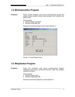 Bab 1 : Pengenalan Bahasa C++
1.5. Menterjemahkan Program
Penjelasan Proses Compile merupakan suatu proses menterjemahkan program dari
bahasa manusia kedalam bahasa yang dimengerti oleh komputer yaitu
bahasa mesin.
Caranya adalah :
a. Kik Menu Project Compile
b. Menekan HotKey Alt + F9
Selanjutnya tampil kotak dialog Compile, seperti dibawah ini :
Gambar 1.5. Kotak Dialog Compile
1.6. Menjalankan Program
Penjelasan Proses Run merupakan suatu proses menterjemahkan program,
melakukan proses linking, membuat file eksekusi ( .exe ) dan sekaligus
menjalankan program.
Caranya adalah :
a. Kik Menu Debug Run
b. Menekan HotKey Ctrl + F9
Selanjutnya tampil kotak dialog Run, seperti dibawah ini :
Frieyadie, S.Kom 5
 