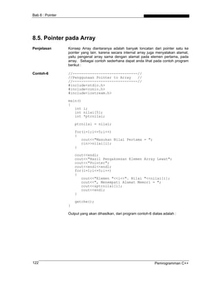 Bab 6 : Pointer
8.5. Pointer pada Array
Penjelasan Konsep Array diantaranya adalah banyak loncatan dari pointer satu ke
pointer yang lain. karena secara internal array juga menyatakan alamat,
yaitu pengenal array sama dengan alamat pada elemen pertama, pada
array. Sebagai contoh sederhana dapat anda lihat pada contoh program
berikut :
Contoh-6 //------------------------------//
//Penggunaan Pointer to Array //
//------------------------------//
#include<stdio.h>
#include<conio.h>
#include<iostream.h>
main()
{
int i;
int nilai[5];
int *ptrnilai;
ptrnilai = nilai;
for(i=1;i<=5;i++)
{
cout<<"Masukan Nilai Pertama = ";
cin>>nilai[i];
}
cout<<endl;
cout<<"Hasil Pengaksesan Elemen Array Lewat";
cout<<"Pointer";
cout<<endl<<endl;
for(i=1;i<=5;i++)
{
cout<<"Elemen "<<i<<". Nilai "<<nilai[i];
cout<<", Menempati Alamat Memori = ";
cout<<&ptrnilai[i];
cout<<endl;
}
getche();
}
Output yang akan dihasilkan, dari program contoh-6 diatas adalah :
Pemrogramman C++122
 