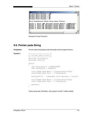 Bab 8 : Pointer
Gambar 8.9 Hasil Contoh-6
8.6. Pointer pada String
Penjelasan Pointer pada string dapat anda lihat pada contoh program berikut :
Contoh-7 /* ------------------- */
/* Pointer pada String */
/* ------------------- */
#include <iostream.h>
#include <conio.h>
main()
{
char band_metal[] = "SEPULTURA";
char *band_punk = "RANCID";
cout<<"Nama Band Metal = "<<band_metal<<endl;
cout<<"Nama Band Punk = "<<band_punk;
band_punk+=3; //menambah nilai penunjuk / pointer
cout<<"Nama Band Metal = "<<band_metal<<endl;
cout<<"Nama Band Punk = "<<band_punk;
getche();
}
Output yang akan dihasilkan, dari program contoh-7 diatas adalah :
Frieyadie, S.Kom 123
 