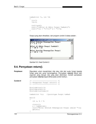 Bab 9 : Fungsi
tambah(int *c, int *d)
{
*c+=7;
*d+=5;
cout<<endl;
cout<<"nNilai di Akhir Fungsi Tambah()";
cout<<"nc = "<<*c<<" d = "<<*d;
}
Output yang akan dihasilkan, dari program contoh-3 diatas adalah :
Gambar 9.3. Hasil Contoh-3
9.4. Pernyataan return().
Penjelasan Digunakan untuk mengirimkan nilai atau nilai dari suatu fungsi kepada
fungsi yang lain yang memanggilnya. Pernyataan return() diikuti oleh
argumen yang berupa nilai yang akan dikirimkan. Contoh pemakaian
pernyataan return() dapat dilihat pada contoh berikut ;
Contoh-4 /* -------------------------- */
/* Penggunaan Fungsi return() */
/* -------------------------- */
#include<conio.h>
#include<stdio.h>
#include<iostream.h>
tambah(int *c); //prototype fungsi tambah
main()
{
int a, b = 5;
clrscr();
a = tambah(&b);
cout<<"Nilai Setelah Pemanggilan Fungsi adalah "<<a;
getch();
}
Pemrogramman C++130
 