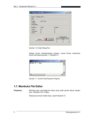 Bab 1 : Pengenalan Bahasa C++
Gambar 1.6. Kotak Dialog Run
Setelah proses menterjemahkan program, proses linking, selanjutnya
tampil hasil seperti gambar 1.7 dibawah ini :
Gambar 1.7. Contoh Hasil Keluaran Program
1.7. Membuka File Editor
Penjelasan Membuka atau memanggil file editor yang sudah pernah dibuat, dengan
cara : Klik Menu File Open
Selanjutnya tampil Jendela Open, seperti dibawah ini :
Pemrogramman C++6
 