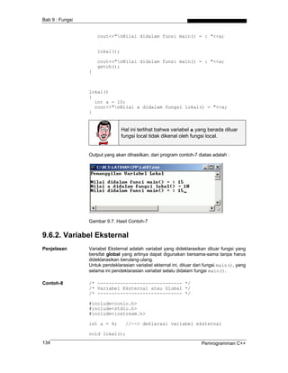 Bab 9 : Fungsi
cout<<"nNilai didalam funsi main() = : "<<a;
lokal();
cout<<"nNilai didalam funsi main() = : "<<a;
getch();
}
lokal()
{
int a = 10;
cout<<"nNilai a didalam fungsi lokal() = "<<a;
}
Hal ini terlihat bahwa variabel a yang berada diluar
fungsi local tidak dikenal oleh fungsi local.
Output yang akan dihasilkan, dari program contoh-7 diatas adalah :
Gambar 9.7. Hasil Contoh-7
9.6.2. Variabel Eksternal
Penjelasan Variabel Eksternal adalah variabel yang dideklarasikan diluar fungsi yang
bersifat global yang artinya dapat digunakan bersama-sama tanpa harus
dideklarasikan berulang-ulang.
Untuk pendeklarasian variabel ekternal ini, diluar dari fungsi main(), yang
selama ini pendeklarasian variabel selalu didalam fungsi main().
Contoh-8 /* ------------------------------ */
/* Variabel Eksternal atau Global */
/* ------------------------------ */
#include<conio.h>
#include<stdio.h>
#include<iostream.h>
int a = 6; //--> deklarasi variabel eksternal
void lokal();
Pemrogramman C++134
 