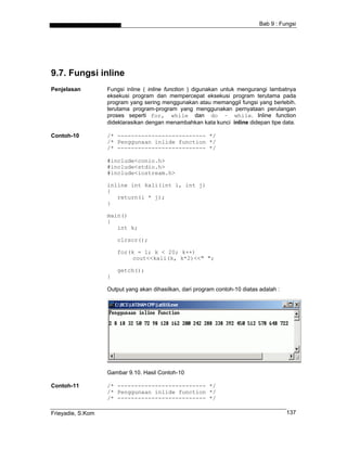 Bab 9 : Fungsi
9.7. Fungsi inline
Penjelasan Fungsi inline ( inline function ) digunakan untuk mengurangi lambatnya
eksekusi program dan mempercepat eksekusi program terutama pada
program yang sering menggunakan atau memanggil fungsi yang berlebih.
terutama program-program yang menggunakan pernyataan perulangan
proses seperti for, while dan do – while. Inline function
dideklarasikan dengan menambahkan kata kunci inline didepan tipe data.
Contoh-10 /* -------------------------- */
/* Penggunaan inlide function */
/* -------------------------- */
#include<conio.h>
#include<stdio.h>
#include<iostream.h>
inline int kali(int i, int j)
{
return(i * j);
}
main()
{
int k;
clrscr();
for(k = 1; k < 20; k++)
cout<<kali(k, k*2)<<" ";
getch();
}
Output yang akan dihasilkan, dari program contoh-10 diatas adalah :
Gambar 9.10. Hasil Contoh-10
Contoh-11 /* -------------------------- */
/* Penggunaan inlide function */
/* -------------------------- */
Frieyadie, S.Kom 137
 