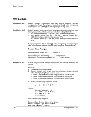 Bab 9 : Fungsi
9.9. Latihan
Penjelasan No. 1 Buatlah program menghitung luas dan keliling lingkaran dengan
menggunakan fungsi. Fungsi yang harus dibuat luas() untuk menghitung
luas lingkaran dan keliling() untuk menghitung luas lingkaran.
Penjelasan No. 2 Buatlah program untuk menghitung besarnya diskon yang diberikan atas
besanya sejumlah pembelian, dengan ketentuan sebagai berikut :
- Jika belanja dibawah Rp. 1,000,000 , maka tidak mendapat diskon.
- Jika belanja dimulai dari Rp. 1,000,000 , sampai dengan Rp.
5.000.000, maka mendapat diskon sebesar 20%.
- Jika belanja diatas Rp. 5.000.000, maka mendapat diskon sebesar
35%.
Fungsi yang harus dibuat potong() untuk menghitung besar potongan
yang akan diberikan. Dengan tampilan yang diinginkan sebagai berikut :
Program Hitung Potongan.
Besar pembelian barang Rp. ………. <di input >
Besar diskon yang diberikan Rp. ………< hasil proses >
Besar harga yang harus dibayarkan Rp. ………< hasil proses >
Penjelasan No. 3 Buatlah program untuk menghitung konversi dari derajat fahrenheit ke
celcius
Petunjuk :
1. Gunakan Function Overloading.
2. Buatlah 3 (tiga) buah fungsi untuk dioverloading, dengan variabel
untuk masing-masing fungsi berbeda-beda.
• Untuk fungsi pertama variabel yang digunakan adalah double
• Untuk fungsi pertama variabel yang digunakan adalah float
• Untuk fungsi pertama variabel yang digunakan adalah integer
3. Rumus konversi yang digunakan adalah
c = (f - 32.0) * 5 / 9;
Contoh :
Jika nilai Fahrenheit = 100
c = (100 - 32) * 5 / 9;
c = (68) * 5 / 9;
c = 37,7778
Hasil keluaran yang diinginkan :
Pemanggilan dengan tipe data double
Proses dengan tipe data double
Pemrogramman C++140
100 sama dengan 37.7778
 
