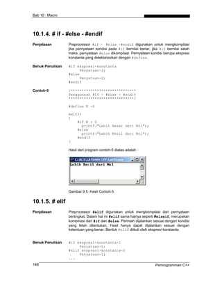 Bab 10 : Macro
10.1.4. # if - #else - #endif
Penjelasan Preprocessor #if - #else -#endif digunakan untuk mengkompilasi
jika pernyataan kondisi pada #if bernilai benar, jika #if bernilai salah
maka, pernyataan #else dikompilasi. Pernyataan kondisi berupa ekspresi
konstanta yang dideklarasikan dengan #define.
Benuk Penulisan #if ekspresi-konstanta
Penyataan-1;
#else
Penyataan-2;
#endif
Contoh-5 /******************************
Penggunaan #if - #else - #endif
******************************/
#define N -4
main()
{
#if N > 0
printf("Lebih Besar dari Nol");
#else
printf("Lebih Kecil dari Nol");
#endif
}
Hasil dari program contoh-5 diatas adalah :
Gambar 9.5. Hasil Contoh-5
10.1.5. # elif
Penjelasan Preprocessor #elif digunakan untuk mengkompilasi dari pernyataan
bertingkat. Dalam hal ini #elif sama halnya seperti #elseif, merupakan
kombinasi dari #if dan #else. Perintah dijalankan sesuai dengan kondisi
yang telah ditentukan, Hasil hanya dapat dijalankan sesuai dengan
ketentuan yang benar. Bentuk #elif diikuti oleh ekspresi-konstanta.
Benuk Penulisan #if ekspresi-konstanta-1
Penyataan-1;
#elif ekspresi-konstanta-2
Penyataan-2;
...
Pemrogramman C++148
 