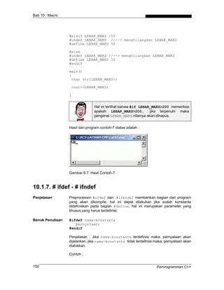 Bab 10 : Macro
#elsif LEBAR_MAKS <50
#undef LEBAR_MAKS //--> menghilangkan LEBAR_MAKS
#define LEBAR_MAKS 50
#else
#undef LEBAR_MAKS //--> menghilangkan LEBAR_MAKS
#define LEBAR_MAKS 50
#endif
main()
{
char str[LEBAR_MAKS];
cout<<LEBAR_MAKS;
}
Hal ini terlihat bahwa #if LEBAR_MAKS>200 memeriksa
apakah LEBAR_MAKS>200, jika terpenuhi maka
pengenal LEBAR_MAKS nilainya akan dihapus.
Hasil dari program contoh-7 diatas adalah :
Gambar 9.7. Hasil Contoh-7
10.1.7. # ifdef - # ifndef
Penjelasan Preprocessor #ifdef dan #ifendef memberikan bagian dari program
yang akan dikompile, hal ini dapat dilakukan jika sudah konstanta
didefiniskan pada bagian #define, hal ini merupakan parameter yang
khusus yang harus terdefinisi.
Benuk Penulisan #ifdef nama-konstanta
pernyataan;
#endif
Penjelasan : Jika nama-konstanta terdefinisi maka, pernyataan akan
dijalankan, jika nama-konstanta tidak terdefinisi maka, pernyataan akan
diabaikan.
Contoh :
Pemrogramman C++150
 