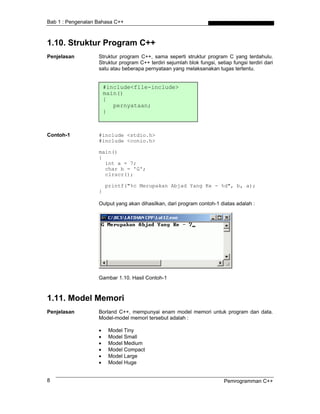 Bab 1 : Pengenalan Bahasa C++
1.10. Struktur Program C++
Penjelasan Struktur program C++, sama seperti struktur program C yang terdahulu.
Struktur program C++ terdiri sejumlah blok fungsi, setiap fungsi terdiri dari
satu atau beberapa pernyataan yang melaksanakan tugas tertentu.
#include<file-include>
main()
{
pernyataan;
}
Contoh-1 #include <stdio.h>
#include <conio.h>
main()
{
int a = 7;
char b = 'G';
clrscr();
printf("%c Merupakan Abjad Yang Ke - %d", b, a);
}
Output yang akan dihasilkan, dari program contoh-1 diatas adalah :
Gambar 1.10. Hasil Contoh-1
1.11. Model Memori
Penjelasan Borland C++, mempunyai enam model memori untuk program dan data.
Model-model memori tersebut adalah :
• Model Tiny
• Model Small
• Model Medium
• Model Compact
• Model Large
• Model Huge
Pemrogramman C++8
 