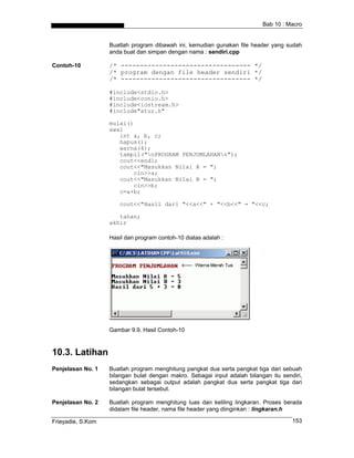 Bab 10 : Macro
Buatlah program dibawah ini, kemudian gunakan file header yang sudah
anda buat dan simpan dengan nama : sendiri.cpp
Contoh-10 /* ---------------------------------- */
/* program dengan file header sendiri */
/* ---------------------------------- */
#include<stdio.h>
#include<conio.h>
#include<iostream.h>
#include"atur.h"
mulai()
awal
int a, b, c;
hapus();
warna(4);
tampil("nPROGRAM PENJUMLAHANn");
cout<<endl;
cout<<"Masukkan Nilai A = ";
cin>>a;
cout<<"Masukkan Nilai B = ";
cin>>b;
c=a+b;
cout<<"Hasil dari "<<a<<" + "<<b<<" = "<<c;
tahan;
akhir
Hasil dari program contoh-10 diatas adalah :
Gambar 9.9. Hasil Contoh-10
10.3. Latihan
Penjelasan No. 1 Buatlah program menghitung pangkat dua serta pangkat tiga dari sebuah
bilangan bulat dengan makro. Sebagai input adalah bilangan itu sendiri,
sedangkan sebagai output adalah pangkat dua serta pangkat tiga dari
bilangan bulat tersebut.
Penjelasan No. 2 Buatlah program menghitung luas dan keliling lingkaran. Proses berada
didalam file header, nama file header yang diinginkan : lingkaran.h
Frieyadie, S.Kom 153
 