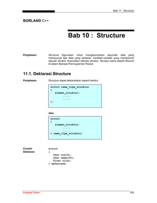 Bab 11 : Structure
Frieyadie, S.Kom 155
BORLAND C++
Bab 10 : Structure
Penjelasan Structure digunakan untuk mengelompokan sejumlah data yang
mempunyai tipe data yang berbeda. Variabel-variabel yang membentuk
sebuah struktur dinamakan elemen struktur. Struktur sama seperti Record
di dalam Bahasa Pemrograman Pascal
11.1. Deklarasi Structure
Penjelasan Structure dapat deklarasikan seperti berikut
struct nama_tipe_struktur
{
elemen_struktur;
.....
.....
};
atau
struct
{
elemen_struktur;
.....
.....
} nama_tipe_struktur;
Contoh struct
Deklarasi {
char nim[5];
char nama[15];
float nilai;
} mahasiswa;
 