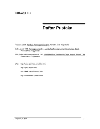 BORLAND C++
Daftar Pustaka
Frieyadie. 2006. Panduan Pemrogramman C++. Penerbit Andi. Yogyakarta
Kadir, Abdul, 1995. Pemrogramman C++ Membahas Pemrogramman Berorientasi Objek.
Penerbit Andi. Yogyakarta
Potts, Steve dan Clayton Walnum.1997.Pemrogramman Berorientasi Objek dengan Borland C++.
Penerbit Andi. Yogyakarta
URL : http://www.glenmccl.com/tutor.htm
http://cplus.about.com
http://www.cprogramming.com
http://codenewbie.com/tutorials
Frieyadie, S.Kom 127
 