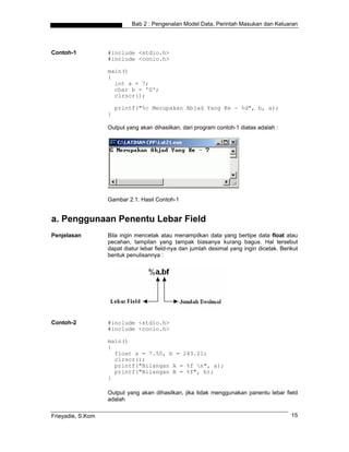 Bab 2 : Pengenalan Model Data, Perintah Masukan dan Keluaran
Contoh-1 #include <stdio.h>
#include <conio.h>
main()
{
int a = 7;
char b = 'G';
clrscr();
printf("%c Merupakan Abjad Yang Ke - %d", b, a);
}
Output yang akan dihasilkan, dari program contoh-1 diatas adalah :
Gambar 2.1. Hasil Contoh-1
a. Penggunaan Penentu Lebar Field
Penjelasan Bila ingin mencetak atau menampilkan data yang bertipe data float atau
pecahan, tampilan yang tampak biasanya kurang bagus. Hal tersebut
dapat diatur lebar field-nya dan jumlah desimal yang ingin dicetak. Berikut
bentuk penulisannya :
Contoh-2 #include <stdio.h>
#include <conio.h>
main()
{
float a = 7.50, b = 243.21;
clrscr();
printf("Bilangan A = %f n", a);
printf("Bilangan B = %f", b);
}
Output yang akan dihasilkan, jika tidak menggunakan panentu lebar field
adalah
Frieyadie, S.Kom 15
 