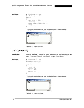 Bab 2 : Pengenalan Model Data, Perintah Masukan dan Keluaran
Contoh-5 #include <stdio.h>
#include <conio.h>
main()
{
char a[4] = "BSI";
clrscr();
puts("Saya Kuliah di. ");
puts(a);
}
Output yang akan dihasilkan, dari program contoh-5 diatas adalah :
Gambar 2.5. Hasil Contoh-5
2.4.3. putchar()
Penjelasan Perintah putchar() digunakan untuk menampilkan sebuah karakter ke
layar. Penampilan karakter tidak diakhiri dengan pindah baris.
Contoh-6 #include <stdio.h>
#include <conio.h>
main()
{
clrscr();
putchar('B');
putchar('S');
putchar('I');
}
Output yang akan dihasilkan, dari program contoh-6 diatas adalah :
Gambar 2.6. Hasil Contoh-6
Pemrogramman C++18
 