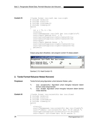 Bab 2 : Pengenalan Model Data, Perintah Masukan dan Keluaran
Contoh-15 //tanda format ios::left dan ios::right
# include <stdio.h>
# include <conio.h>
# include <iostream.h>
# include <iomanip.h>
main()
{
int a = 75, b = 56;
clrscr();
cout<<"Penggunaan ios::left dan ios::rightnn";
cout<<"Rata Sebelah Kiri = ";
cout<<setiosflags(ios::left)<<setw(10)<<a;
cout<<setiosflags(ios::left)<<setw(10)<<b;
cout<<endl;
cout<<"Rata Sebelah Kanan = ";
cout<<setiosflags(ios::right)<<setw(10)<<a;
cout<<setiosflags(ios::right)<<setw(10)<<b;
getche();
}
Output yang akan dihasilkan, dari program contoh-15 diatas adalah :
Gambar 2.15. Hasil Contoh-15
2. Tanda Format Keluaran Notasi Konversi
Penjelasan Tanda format yang digunakan untuk keluaran Notasi, yaitu :
ios::scientific digunakan untuk mengatur keluaran dalam
bentuk notasi eksponensial.
ios::fixed digunakan untuk mengatur keluaran dalam bentuk
notasi desimal.
Contoh-16 //tanda format ios::scientific dan ios::fixed
# include <stdio.h>
# include <conio.h>
# include <iostream.h>
# include <iomanip.h>
main()
{
clrscr();
cout<<"Penggunaan ios::scientific dan ios::fixedn";
cout<<"nHasil ios::scientific dari 75.45 adalah ";
cout<<setiosflags(ios::scientific)<<75.45<<endl;
cout<<"Hasil ios::fixed dari 56.65 adalah ";
Pemrogramman C++26
 