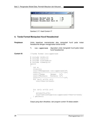 Bab 2 : Pengenalan Model Data, Perintah Masukan dan Keluaran
Gambar 2.17. Hasil Contoh-17
4. Tanda Format Manipulasi Huruf Hexadecimal
Penjelasan Untuk keperluan memanipulasi atau mengubah huruf pada notasi
hexadecimal dengan menggunakan tanda format :
ios::uppercase digunakan untuk mengubah huruf pada notasi
huruf hexadecimal.
Contoh-18 //tanda format ios::uppercase
# include <stdio.h>
# include <conio.h>
# include <iostream.h>
# include <iomanip.h>
main()
{
int a;
clrscr();
cout<<"Penggunaan ios::uppercasen";
cout<<"-------------------------n";
cout<<"Tanpa Dengan n";
cout<<"Konversi Konversi n";
cout<<"-------------------------n";
for (a=1; a<=15; a++)
cout<<hex<<a<<endl;
for (a=1; a<=15; a++)
{
gotoxy(15,a+5);
cout<<setiosflags(ios::uppercase)<<hex<<a<<endl;
} getche();
}
Output yang akan dihasilkan, dari program contoh-18 diatas adalah :
Pemrogramman C++28
 