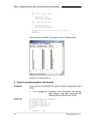 Bab 2 : Pengenalan Model Data, Perintah Masukan dan Keluaran
}
for (a=1; a<=15; a++)
{
gotoxy(15,a+5);
cout<<hex<<a<<endl;
}
for (a=1; a<=15; a++)
{
gotoxy(25,a+5);
cout<<oct<<a<<endl;
}
cout<<"----------------------------n";
getche();
}
Output yang akan dihasilkan, dari program contoh-19 diatas adalah :
Gambar 2.19. Hasil Contoh-19
6. Tanda Format Menampilkan Titik Desimal
Penjelasan Untuk keperluan menampilkan titik desimal dengan menggunakan tanda
format :
ios::showpoint digunakan untuk menampilkan titik desimal
pada bilangan yang tidak mempunyai titik
desimal pada tipe data float atau double.
Contoh-20 //tanda format ios::showpoint
# include <stdio.h>
# include <conio.h>
# include <iostream.h>
# include <iomanip.h>
main()
{
double a = 78;
Pemrogramman C++30
 