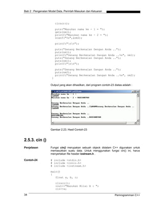 Bab 2 : Pengenalan Model Data, Perintah Masukan dan Keluaran
clrscr();
puts("Masukan nama ke - 1 = ");
gets(nm1);
printf("Masukan nama ke - 2 = ");
scanf("%s",&nm2);
printf("nn");
puts("Senang Berkenalan Dengan Anda ..");
puts(nm1);
printf("Senang Berkenalan Dangan Anda ..%s", nm1);
puts("Senang Berkenalan Dangan Anda ..");
puts(nm1);
printf("nn");
puts("Senang Berkenalan Dangan Anda ..");
puts(nm2);
printf("Senang Berkenalan Dangan Anda ..%s", nm2);
}
Output yang akan dihasilkan, dari program contoh-23 diatas adalah :
Gambar 2.23. Hasil Contoh-23
2.5.3. cin ()
Penjelasan Fungsi cin() merupakan sebuah objeck didalam C++ digunakan untuk
memasukkan suatu data. Untuk menggunakan fungsi cin() ini, harus
menyertakan file header iostream.h .
Contoh-24 # include <stdio.h>
# include <conio.h>
# include <iostream.h>
main()
{
float a, b, c;
clrscr();
cout<<"Masukan Nilai A : ";
cin>>a;
Pemrogramman C++34
 