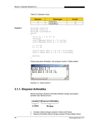 Modul 3: Operator Borland C++
Tabel 3.2. Operator Unary
Operator Keterangan Contoh
+ Tanda Plus −4
− Tanda Minus +6
Contoh-1 #include <stdio.h>
#include <conio.h>
#include <iostream.h>
main()
{
int a, b, c = 0, d = 0;
clrscr();
cout<<"Masukan Nilai A : "; cin>>a;
cout<<"Masukan Nilai B : "; cin>>b;
c = a % b;
d = a * b;
cout<<" Hasil dari C = A % B = "<<c<<endl;
cout<<" Hasil dari D = A * B = "<<d<<endl;
getch();
}
Output yang akan dihasilkan, dari program contoh-1 diatas adalah :
Gambar 3.1. Hasil Contoh-1
3.1.1. Ekspresi Aritmatika
Bentuk penulisan ekspresi aritmatika dikaitkan dengan pernyataan
pemberi nilai. Bentuk Umum :
• Variabel, dikenal dengan sebutan LValue (Left Value)
• Ekspresi Aritmatika dikenal dengan sebutan RValue (Right Value)
Pemrogramman C++40
 