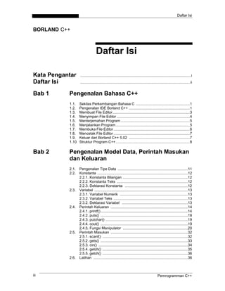 Daftar Isi
BORLAND C++
Daftar Isi
Kata Pengantar .............................................................................................................i
Daftar Isi ............................................................................................................ii
Bab 1 Pengenalan Bahasa C++
1.1. Sekilas Perkembangan Bahasa C .....................................................1
1.2. Pengenalan IDE Borland C++ ............................................................1
1.3. Membuat File Editor............................................................................3
1.4. Menyimpan File Editor ........................................................................4
1.5. Menterjemahan Program ....................................................................5
1.6. Menjalankan Program.........................................................................5
1.7. Membuka File Editor...........................................................................6
1.8. Mencetak File Editor ...........................................................................7
1.9. Keluar dari Borland C++ 5.02 ............................................................7
1.10 Struktur Program C++.........................................................................8
Bab 2 Pengenalan Model Data, Perintah Masukan
dan Keluaran
2.1. Pengenalan Tipe Data .....................................................................11
2.2. Konstanta .........................................................................................12
2.2.1. Konstanta Bilangan ................................................................12
2.2.2. Konstanta Teks ......................................................................12
2.2.3. Deklarasi Konstanta ..............................................................12
2.3. Variabel ............................................................................................13
2.3.1. Variabel Numerik ...................................................................13
2.3.2. Variabel Teks .........................................................................13
2.3.2. Deklarasi Variabel .................................................................13
2.4. Perintah Keluaran ............................................................................14
2.4.1. printf() .....................................................................................14
2.4.2. puts() ......................................................................................18
2.4.3. putchar() .................................................................................19
2.4.4. cout() ......................................................................................19
2.4.5. Fungsi Manipulator ................................................................20
2.5. Perintah Masukan ............................................................................32
2.5.1. scanf() ....................................................................................32
2.5.2. gets() ......................................................................................33
2.5.3. cin() ........................................................................................34
2.5.4. getch() ....................................................................................35
2.5.5. getch() ....................................................................................36
2.6. Latihan .............................................................................................36
Pemrogramman C++iii
 