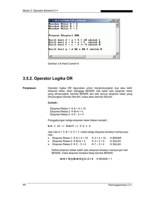 Modul 3: Operator Borland C++
Gambar 3.6 Hasil Contoh-6
3.5.2. Operator Logika OR
Penjelasan Operator logika OR digunakan untuk menghubungkan dua atau lebih
ekspresi relasi, akan dianggap BENAR, bila salah satu ekspresi relasi
yang dihubungkan bernilai BENAR dan bila semua ekspresi relasi yang
dihubungkan bernilai SALAH, maka akan bernilai SALAH.
Contoh :
Ekspresi Relasi-1 A + 4 < 10
Ekspresi Relasi-2 B>A + 5
Ekspresi Relasi-3 C - 3 > 4
Penggabungan ketiga ekspresi relasi diatas menjadi ;
A+4 < 10 || B>A+5 || C–3 > 4
Jika nilai A = 3; B = 3; C = 7, maka ketiga ekspresi tersebut mempunyai
nilai :
• Ekspresi Relasi-1 A + 4 < 10 3 + 4 < 10 BENAR
• Ekspresi Relasi-2 B>A + 5 3 > 3 + 5 SALAH
• Ekspresi Relasi-3 C - 3 > 4 7 – 3 > 4 SALAH
Dilihat ekspresi diatas salah satu ekspresi tersebut mempunyai nilai
BENAR, maka ekspresi tersebut tetap bernilai BENAR.
A+4 < 10 || B>A+5 || C–3 > 4 BENAR = 1
Pemrogramman C++48
 
