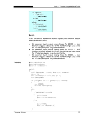 Bab 4 : Operasi Penyeleksian Kondisi
if(syarat)
if(syarat)
… perintah;
else
… perintah;
else
if(syarat)
… perintah;
else
… perintah;
Contoh
Suatu perusahaan memberikan komisi kepada para selesman dengan
ketentuan sebagai berikut:
• Bila salesman dapat menjual barang hingga Rp. 20.000 ,- , akan
diberikan uang jasa sebesar Rp. 10.000 ditambah dengan uang komisi
Rp. 10% dari pendapatan yang diperoleh hari itu.
• Bila salesman dapat menjual barang diatas Rp. 20.000 ,- , akan
diberikan uang jasa sebesar Rp. 20.000 ditambah dengan uang komisi
Rp. 15% dari pendapatan yang diperoleh hari itu.
• Bila salesman dapat menjual barang diatas Rp. 50.000 ,- , akan
diberikan uang jasa sebesar Rp. 30.000 ditambah dengan uang komisi
Rp. 20% dari pendapatan yang diperoleh hari itu.
Contoh-3 #include<stdio.h>
#include<conio.h>
#include<iostream.h>
main()
{
float pendptan, jasa=0, komisi=0, total=0;
clrscr();
cout<<"Pendapatan Hari ini Rp. ";
cin>>pendptan;
if (pendptan >= 0 && pendptan <= 200000)
{
jasa=10000;
komisi=0.1*pendptan;
}
else
{
if(pendptan<=500000)
{
jasa=20000;
komisi=0.15*pendptan;
}
else
{
jasa=30000;
komisi=0.2*pendptan;
}
}
Frieyadie, S.Kom 63
 