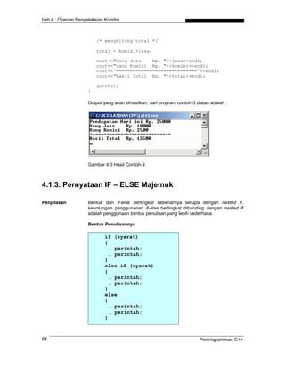 bab 4 : Operasi Penyeleksian Kondisi
/* menghitung total */
total = komisi+jasa;
cout<<"Uang Jasa Rp. "<<jasa<<endl;
cout<<"Uang Komisi Rp. "<<komisi<<endl;
cout<<"============================="<<endl;
cout<<"Hasil Total Rp. "<<total<<endl;
getch();
}
Output yang akan dihasilkan, dari program contoh-3 diatas adalah :
Gambar 4.3 Hasil Contoh-3
4.1.3. Pernyataan IF – ELSE Majemuk
Penjelasan Bentuk dari if-else bertingkat sebenarnya serupa dengan nested if,
keuntungan penggunanan if-else bertingkat dibanding dengan nested if
adalah penggunaan bentuk penulisan yang lebih sederhana
Bentuk Penulisannya
if (syarat)
{
… perintah;
… perintah;
}
else if (syarat)
{
… perintah;
… perintah;
}
else
{
… perintah;
… perintah;
}
Pemrogramman C++64
 