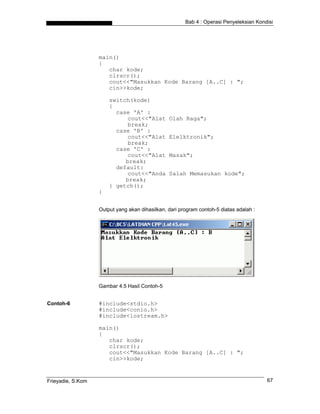 Bab 4 : Operasi Penyeleksian Kondisi
main()
{
char kode;
clrscr();
cout<<"Masukkan Kode Barang [A..C] : ";
cin>>kode;
switch(kode)
{
case 'A' :
cout<<"Alat Olah Raga";
break;
case 'B' :
cout<<"Alat Elelktronik";
break;
case 'C' :
cout<<"Alat Masak";
break;
default:
cout<<"Anda Salah Memasukan kode";
break;
} getch();
}
Output yang akan dihasilkan, dari program contoh-5 diatas adalah :
Gambar 4.5 Hasil Contoh-5
Contoh-6 #include<stdio.h>
#include<conio.h>
#include<iostream.h>
main()
{
char kode;
clrscr();
cout<<"Masukkan Kode Barang [A..C] : ";
cin>>kode;
Frieyadie, S.Kom 67
 