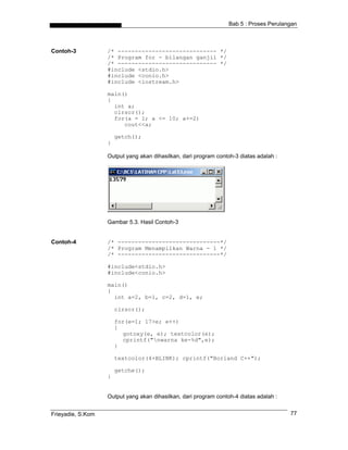Bab 5 : Proses Perulangan
Contoh-3 /* ----------------------------- */
/* Program for - bilangan ganjil */
/* ----------------------------- */
#include <stdio.h>
#include <conio.h>
#include <iostream.h>
main()
{
int a;
clrscr();
for(a = 1; a <= 10; a+=2)
cout<<a;
getch();
}
Output yang akan dihasilkan, dari program contoh-3 diatas adalah :
Gambar 5.3. Hasil Contoh-3
Contoh-4 /* ------------------------------*/
/* Program Menampilkan Warna - 1 */
/* ------------------------------*/
#include<stdio.h>
#include<conio.h>
main()
{
int a=2, b=1, c=2, d=1, e;
clrscr();
for(e=1; 17>e; e++)
{
gotoxy(e, e); textcolor(e);
cprintf("nwarna ke-%d",e);
}
textcolor(4+BLINK); cprintf("Borland C++");
getche();
}
Output yang akan dihasilkan, dari program contoh-4 diatas adalah :
Frieyadie, S.Kom 77
 