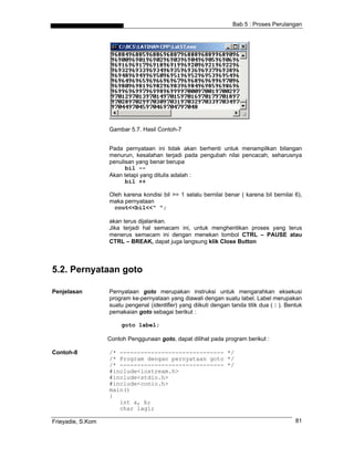 Bab 5 : Proses Perulangan
Gambar 5.7. Hasil Contoh-7
Pada pernyataan ini tidak akan berhenti untuk menampilkan bilangan
menurun, kesalahan terjadi pada pengubah nilai pencacah, seharusnya
penulisan yang benar berupa
bil --
Akan tetapi yang ditulis adalah :
bil ++
Oleh karena kondisi bil >= 1 selalu bernilai benar ( karena bil bernilai 6),
maka pernyataan
cout<<bil<<" ";
akan terus dijalankan.
Jika terjadi hal semacam ini, untuk menghentikan proses yang terus
menerus semacam ini dengan menekan tombol CTRL – PAUSE atau
CTRL – BREAK, dapat juga langsung klik Close Button
5.2. Pernyataan goto
Penjelasan Pernyataan goto merupakan instruksi untuk mengarahkan eksekusi
program ke-pernyataan yang diawali dengan suatu label. Label merupakan
suatu pengenal (identifier) yang diikuti dengan tanda titik dua ( : ). Bentuk
pemakaian goto sebagai berikut :
goto label;
Contoh Penggunaan goto, dapat dilihat pada program berikut :
Contoh-8 /* ------------------------------ */
/* Program dengan pernyataan goto */
/* ------------------------------ */
#include<iostream.h>
#include<stdio.h>
#include<conio.h>
main()
{
int a, b;
char lagi;
Frieyadie, S.Kom 81
 