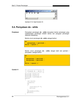 Bab 5 : Proses Perulangan
Gambar 5.10. Hasil Contoh-10
5.4. Pernyataan do - while
Penjelasan Pernyataan perulangan do - while merupakan bentuk perulangan yang
melaksanakan perulangan terlebih dahulu dan pengujian perulangan
dilakukan dibelakang.
Bentuk umum perulangan do - while, sebagai berikut :
do
pernyataan / perintah ;
while ( syarat );
Bentuk umum perulangan do - while, dengan lebih dari perintah /
pernyataan, sebagai berikut :
do
{
Pernyataan / perintah ;
Pernyataan / perintah ;
}
while ( syarat );
Contoh-11 /* ------------------ */
/* Program do - while */
/* ------------------ */
#include <stdio.h>
#include <conio.h>
#include <iostream.h>
main()
{
int bil=2;
clrscr();
do
{
cout<<bil<<" ";
bil+=2;
}
while(bil<=10);
getch();
}
Pemrogramman C++84
 