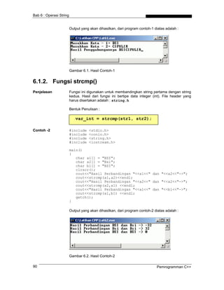 Bab 6 : Operasi String
Output yang akan dihasilkan, dari program contoh-1 diatas adalah :
Gambar 6.1. Hasil Contoh-1
6.1.2. Fungsi strcmp()
Penjelasan Fungsi ini digunakan untuk membandingkan string pertama dengan string
kedua. Hasil dari fungsi ini bertipe data integer (int). File header yang
harus disertakan adalah : string.h
Bentuk Penulisan :
var_int = strcmp(str1, str2);
Contoh -2 #include <stdio.h>
#include <conio.h>
#include <string.h>
#include <iostream.h>
main()
{
char a1[] = "BSI";
char a2[] = "Bsi";
char b1[] = "BSI";
clrscr();
cout<<"Hasil Perbandingan "<<a1<<" dan "<<a2<<"->";
cout<<strcmp(a1,a2)<<endl;
cout<<"Hasil Perbandingan "<<a2<<" dan "<<a2<<"->";
cout<<strcmp(a2,a1) <<endl;
cout<<"Hasil Perbandingan "<<a1<<" dan "<<b1<<"->";
cout<<strcmp(a1,b1) <<endl;
getch();
}
Output yang akan dihasilkan, dari program contoh-2 diatas adalah :
Gambar 6.2. Hasil Contoh-2
Pemrogramman C++90
 