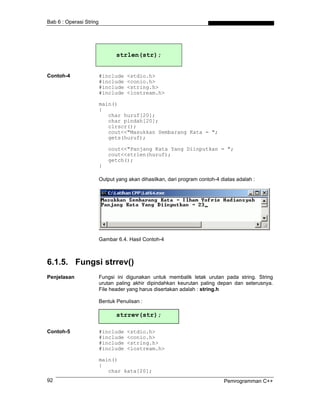 Bab 6 : Operasi String




                                strlen(str);


Contoh-4                 #include   <stdio.h>
                         #include   <conio.h>
                         #include   <string.h>
                         #include   <iostream.h>

                         main()
                         {
                            char huruf[20];
                            char pindah[20];
                            clrscr();
                            cout<<"Masukkan Sembarang Kata = ";
                            gets(huruf);

                             cout<<"Panjang Kata Yang Diinputkan = ";
                             cout<<strlen(huruf);
                             getch();
                         }

                         Output yang akan dihasilkan, dari program contoh-4 diatas adalah :




                         Gambar 6.4. Hasil Contoh-4



6.1.5. Fungsi strrev()
Penjelasan               Fungsi ini digunakan untuk membalik letak urutan pada string. String
                         urutan paling akhir dipindahkan keurutan paling depan dan seterusnya.
                         File header yang harus disertakan adalah : string.h

                         Bentuk Penulisan :

                                strrev(str);

Contoh-5                 #include   <stdio.h>
                         #include   <conio.h>
                         #include   <string.h>
                         #include   <iostream.h>

                         main()
                         {
                            char kata[20];
92                                                                           Pemrogramman C++
 