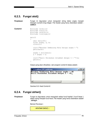 Bab 6 : Opeasi String




6.2.3. Fungsi atol()
Penjelasan         Fungsi ini digunakan untuk mengubah string (teks) angka menjadi
                   bilangan numerik long integer. File header yang harus disertakan adalah :
                   stdlib.h

Contoh-8           #include   <stdio.h>
                   #include   <conio.h>
                   #include   <stdlib.h>
                   #include   <iostream.h>

                   main()
                   {
                      char kata[20];
                      float angka, a, b;
                      clrscr();

                       cout<<"Masukan Sembarang Kata berupa angka = ";
                       gets(kata);

                       angka = atol(kata);
                       a = angka + 5;

                       cout<<"Hasil Perubahan ditambah dengan 5 = "<<a;
                       getch();
                   }

                   Output yang akan dihasilkan, dari program contoh-8 diatas adalah :




                   Gambar 6.8. Hasil Contoh-8


6.2.4. Fungsi strlwr()
Penjelasan         Fungsi ini digunakan untuk mengubah setiap huruf kapital ( huruf besar )
                   dalam string menjadi huruf kecil. File header yang harus disertakan adalah
                   : string.h

                   Bentuk Penulisan :

                          strlwr(str);



Frieyadie, S.Kom                                                                          95
 