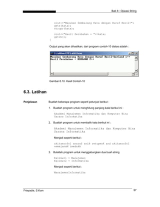Bab 6 : Opeasi String



                       cout<<"Masukan Sembarang Kata dengan Huruf Kecil=";
                       gets(kata);
                       strupr(kata);

                       cout<<"Hasil Perubahan = "<<kata;
                       getch();
                   }

                   Output yang akan dihasilkan, dari program contoh-10 diatas adalah :




                   Gambar 6.10. Hasil Contoh-10



6.3. Latihan

Penjelasan         Buatlah beberapa program seperti petunjuk berikut :

                   1. Buatlah program untuk menghitung panjang kata berikut ini :

                       Akademi Manajemen Informatika dan Komputer Bina
                       Sarana Informatika

                   2. Buatlah program untuk membalik kata berikut ini :

                       Akademi Manajemen Informatika dan Komputer Bina
                       Sarana Informatika

                       Menjadi seperti berikut :

                       akitamrofnI anaraS aniB retupmoK and akitamrofnI
                       nemejanaM imedakA

                   3. Bulatlah program untuk menggabungkan dua buah string

                       Kalimat1 = Manajemen
                       Kalimat2 = Informatika

                       Menjadi seperti berikut :

                       ManajemenInformatika




Frieyadie, S.Kom                                                                            97
 