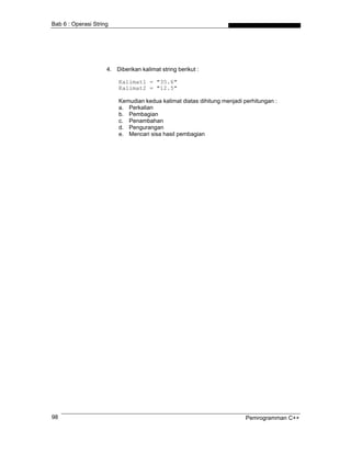 Bab 6 : Operasi String




                     4. Diberikan kalimat string berikut :

                         Kalimat1 = "35.6"
                         Kalimat2 = "12.5"

                         Kemudian kedua kalimat diatas dihitung menjadi perhitungan :
                         a. Perkalian
                         b. Pembagian
                         c. Penambahan
                         d. Pengurangan
                         e. Mencari sisa hasil pembagian




98                                                                       Pemrogramman C++
 