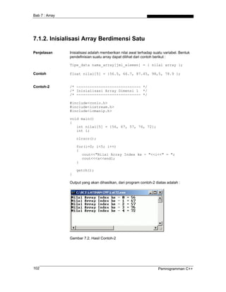 Bab 7 : Array




7.1.2. Inisialisasi Array Berdimensi Satu

Penjelasan      Inisialisasi adalah memberikan nilai awal terhadap suatu variabel. Bentuk
                pendefinisian suatu array dapat dilihat dari contoh berikut :

                Tipe_data nama_array[jml_elemen] = { nilai array };

Contoh          float nilai[5] = {56.5, 66.7, 87.45, 98,5, 78.9 };


Contoh-2        /* ----------------------------- */
                /* Inisialisasi Array Dimensi 1 */
                /* ----------------------------- */

                #include<conio.h>
                #include<iostream.h>
                #include<iomanip.h>

                void main()
                {
                   int nilai[5] = {56, 67, 57, 76, 72};
                   int i;

                    clrscr();

                    for(i=0; i<5; i++)
                    {
                       cout<<"Nilai Array Index ke - "<<i<<" = ";
                       cout<<<a<<endl;
                    }

                    getch();
                }

                Output yang akan dihasilkan, dari program contoh-2 diatas adalah :




                Gambar 7.2. Hasil Contoh-2




102                                                                  Pemrogramman C++
 