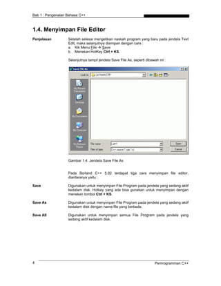 Bab 1 : Pengenalan Bahasa C++



1.4. Menyimpan File Editor
Penjelasan         Setelah selesai mengetikan naskah program yang baru pada jendela Text
                   Edit, maka selanjutnya disimpan dengan cara :
                   a. Kik Menu File     Save
                   b. Menekan HotKey Ctrl + KS.

                   Selanjutnya tampil jendela Save File As, seperti dibawah ini :




                   Gambar 1.4. Jendela Save File As


                   Pada Borland C++ 5.02 terdapat tiga cara menyimpan file editor,
                   diantaranya yaitu :

Save               Digunakan untuk menyimpan File Program pada jendela yang sedang aktif
                   kedalam disk. Hotkey yang ada bisa gunakan untuk menyimpan dengan
                   menekan tombol Ctrl + KS.

Save As            Digunakan untuk menyimpan File Program pada jendela yang sedang aktif
                   kedalam disk dengan nama file yang berbeda.

Save All           Digunakan untuk menyimpan semua File Program pada jendela yang
                   sedang aktif kedalam disk.




4                                                                         Pemrogramman C++
 