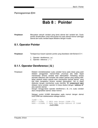 Bab 8 : Pointer



Pemrogramman C++



                                   Bab 8 : Pointer

Penjelasan         Merupakan sebuah variabel yang berisi alamat dari variabel lain. Suatu
                   pointer dimaksudkan untuk menunjukan ke suatu alamat memori sehingga
                   alamat dari suatu variabel dapat diketahui dengan mudah.



8.1. Operator Pointer


Penjelasan         Terdapat dua macam operator pointer yang disediakan oleh Borland C++:

                   1. Operator dereference ( & )
                   2. Operator reference ( * )



8.1.1. Operator Dereference ( & )

Penjelasan          Didalam mendeklarasikan suatu variabel harus pada lokasi yang pasti
                    didalam penggantian memori.Pada umumnya kita tidak dapat
                    menentukan dimana variabel akan ditempatkan Terkadang secara
                    otomatis dilakukan oleh kompiler dan sistem operasi yang sedang aktif,
                    tetapi sesekali sistem operasi akan memberikan banyak alamat yang
                    kita tidak mengetahui dimana variabel ditempatkan. Hal ini dapat
                    dilakukan dengan memberikan suatu identifier “&” (ampersand sign)
                    didepan nama variabel, operator ini biasa disebut dengan “address of”
                    atau operator alamat.
                    Dengan menggunakan operator dereference ( & ) ini, suatu variabel
                    akan menghasilkan alamat lokasi memori.

                    Sebagai contoh ILHAM ditempatkan pada memori dengan alamat
                    0x0012ff88 dan dideklarasikan sebagai berikut :

                    ILHAM = 75;
                    AMIR = ILHAM; // AMIR sama dengan ILHAM (75)
                    RAKA = &ILHAM; // RAKA sama dengan Address Of ILHAM
                                      (0x0012ff88)




Frieyadie, S.Kom                                                                      115
 