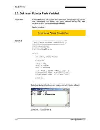 Bab 6 : Pointer



8.3. Deklarasi Pointer Pada Variabel

Penjelasan         Karena keakhlian dari pointer untuk menunjuk secara langsung kesuatu
                   nilai, memeriksa satu persatu data yang memiliki pointer pada saat
                   variabel tersebut pertama kali dideklarasikan.

                   Bentuk penulisan :


                           tipe_data *nama_konstanta;


Contoh-2           //-------------------------------//
                   //Penggunaan Pointer Dereference //
                   //-------------------------------//
                   #include<stdio.h>
                   #include<conio.h>
                   #include<iostream.h>

                   main()
                   {
                      int ilham, amir, *raka;

                       clrscr();

                       ilham = 75;
                       amir = ilham;
                       raka = &ilham;

                       cout<<"Nilai ILHAM = "<<ilham<<endl;
                       cout<<"Nilai AMIR = "<<amir<<endl;
                       cout<<"Nilai RAKA = "<<raka<<endl;

                       getch();

                   }

                  Output yang akan dihasilkan, dari program contoh-2 diatas adalah :




                  Gambar 8.4 Hasil Contoh-2




118                                                                   Pemrogramman C++
 