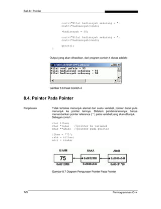 Bab 6 : Pointer



                           cout<<"Nilai hadiansyah sekarang = ";
                           cout<<*hadiansyah<<endl;

                           *hadiansyah = 50;

                           cout<<"Nilai hadiansyah sekarang = ";
                           cout<<*hadiansyah<<endl;

                           getch();
                   }


                  Output yang akan dihasilkan, dari program contoh-4 diatas adalah :




                  Gambar 8.6 Hasil Contoh-4



8.4. Pointer Pada Pointer

Penjelasan         Tidak terbatas menunjuk alamat dari suatu variabel, pointer dapat pula
                   menunjuk ke pointer lainnya. Didalam pendeklarasianya, hanya
                   menambahkan pointer reference ( * ) pada variabel yang akan ditunjuk.
                   Sebagai contoh :

                   char ilham;
                   char *raka;        //pointer ke variabel
                   char **amir;       //pointer pada pointer

                   ilham = '75';
                   raka = &ilham;
                   amir = &raka;




                   Gambar 8.7 Diagram Pengunaan Pointer Pada Pointer




120                                                                   Pemrogramman C++
 