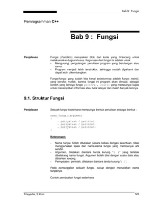 Bab 9 : Fungsi



Pemrogramman C++



                                   Bab 9 : Fungsi

Penjelasan         Fungsi (Function) merupakan blok dari kode yang dirancang untuk
                   melaksanakan tugas khusus. Kegunaan dari fungsi ini adalah untuk:
                   - Mengurangi pengulangan penulisan program yang berulangan atau
                      sama.
                   - Program menjadi lebih terstruktur, sehingga mudah dipahami dan
                      dapat lebih dikembangkan.

                   Fungsi-fungsi yang sudah kita kenal sebelumnya adalah fungsi main(),
                   yang bersifat mutlak, karena fungsi ini program akan dimulai, sebagai
                   contoh yang lainnya fungsi printf(), cout() yang mempunyai tugas
                   untuk menampilkan informasi atau data kelayar dan masih banyak lainnya.



9.1. Struktur Fungsi

Penjelasan         Sebuah fungsi sederhana mempunyai bentuk penulisan sebagai berikut :

                   nama_fungsi(argumen)
                   {
                        … pernyataan / perintah;
                        … pernyataan / perintah;
                        … pernyataan / perintah;
                   }

                   Keterangan:

                   -   Nama fungsi, boleh dituliskan secara bebas dengan ketentuan, tidak
                       menggunakan spasi dan nama-nama fungsi yang mempunyai arti
                       sendiri.
                   -   Argumen, diletakan diantara tanda kurung “( )” yang terletak
                       dibelakang nama fungsi. Argumen boleh diisi dengan suatu data atau
                       dibiarkan kosong.
                   -   Pernyataan / perintah, diletakan diantara tanda kurung ‘{ }’.

                   Pada pemanggilan sebuah fungsi, cukup dengan menuliskan nama
                   fungsinya.

                   Contoh pembuatan fungsi sederhana




Frieyadie, S.Kom                                                                      125
 