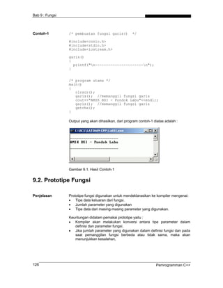 Bab 9 : Fungsi




Contoh-1         /* pembuatan fungsi garis()           */

                 #include<conio.h>
                 #include<stdio.h>
                 #include<iostream.h>

                 garis()
                 {
                   printf("n----------------------n");
                 }


                 /* program utama */
                 main()
                 {
                    clrscr();
                    garis(); //memanggil fungsi garis
                    cout<<"AMIK BSI - Pondok Labu"<<endl;;
                    garis(); //memanggil fungsi garis
                    getche();
                 }

                 Output yang akan dihasilkan, dari program contoh-1 diatas adalah :




                 Gambar 9.1. Hasil Contoh-1


9.2. Prototipe Fungsi

Penjelasan       Prototipe fungsi digunakan untuk mendeklarasikan ke kompiler mengenai:
                 • Tipe data keluaran dari fungsi.
                 • Jumlah parameter yang digunakan
                 • Tipe data dari masing-masing parameter yang digunakan.

                 Keuntungan didalam pemakai prototipe yaitu :
                 • Kompiler akan melakukan konversi antara tipe parameter dalam
                    definisi dan parameter fungsi.
                 • Jika jumlah parameter yang digunakan dalam definisi fungsi dan pada
                    saat pemanggilan fungsi berbeda atau tidak sama, maka akan
                    menunjukkan kesalahan,




126                                                                  Pemrogramman C++
 