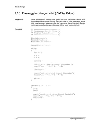 Bab 9 : Fungsi



9.3.1. Pemanggilan dengan nilai ( Call by Value )

Penjelasan       Pada pemanggilan dengan nilai yaitu nilai dari parameter aktual akan
                 dimasukkan keparameter formal. Dengan cara ini nilai parameter aktual
                 tidak bisa berubah, walaupun nilai dari parameter formal berubah. Berikut
                 contoh pemanggilan dengan nilai dapat dilihat pada contoh berikut ;

Contoh-2         /*   ------------------------       */
                 /*   Penggunaan Call By Value       */
                 /*   Program Tambah Nilai           */
                 /*   ------------------------       */

                 #include<conio.h>
                 #include<stdio.h>
                 #include<iostream.h>

                 tambah(int m, int n);

                 main()
                 {
                    int a, b;

                      a = 5;
                      b = 9;

                      clrscr();

                      cout<<"Nilai Sebelum Fungsi Digunakan ";
                      cout<<"na = "<<a<<" b = "<<b;

                      tambah(a,b);

                      cout<<"nNilai Setelah Fungsi Digunakan";
                      cout<<"na = "<<a<<" b = "<<b;

                      getch();
                 }


                 tambah(int m, int n)
                 {
                   m+=5;
                   n+=7;

                     cout<<"nnNilai di dalam Fungsi Tambah()";
                     cout<<"nm = "<<m<<" n = "<<n;
                     cout<<endl;
                 }




128                                                                  Pemrogramman C++
 