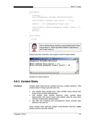 Bab 9 : Fungsi


                   void main()
                   {
                      clrscr();
                      cout<<"Penggunaan Variabel Eksternal"<<endl;

                       cout<<"nNilai didalam funsi main() = : "<<a;

                       lokal();     //--> pemanggilan fungsi local

                       cout<<"nNilai Setelah penggilan fungsi local() = ";
                       cout<<a;
                       getch();
                   }

                   void lokal()
                   {
                     a+=10;
                   }


                                  Hal ini terlihat bahwa variabel a yang dideklarasikan diluar
                                  fungsi main(), dapat digunakan didalam fungsi main()
                                  dan fungsi local().


                   Output yang akan dihasilkan, dari program contoh-8 diatas adalah :




                   Gambar 9.8. Hasil Contoh-8


9.6.3. Variabel Statis
Penjelasan         Variabel Statis dapat berupa variabel local atau variabel eksternal Sifat
                   variabel statis ini mempunyai sifat antar lain.

                   •   Jika variabel statis bersifat local, maka variabel hanya dikenal oleh
                       fungsi tempat variabel dideklarasikan.
                   •   Jika variabel statis bersifat eksternal, maka variabel dapat
                       dipergunakan oleh semua fungsi yang terletak pada file yang sama
                       ditempat variabel statis dideklarasikan.
                   •   Jika tidak ada inisialisasi oleh pemrograman secara otomatis akan
                       diberikan nilai awal nol.

                   Suatu variabel statis diperoleh dengan menambahkan kata-kunci static
                   didepan penentu tipe data variabel.


Frieyadie, S.Kom                                                                           135
 