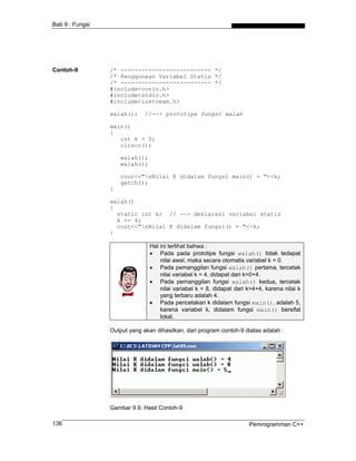 Bab 9 : Fungsi




Contoh-9         /* -------------------------- */
                 /* Penggunaan Variabel Statis */
                 /* -------------------------- */
                 #include<conio.h>
                 #include<stdio.h>
                 #include<iostream.h>

                 walah();     //--> prototipe fungsi walah

                 main()
                 {
                    int k = 5;
                    clrscr();

                     walah();
                     walah();

                     cout<<"nNilai K didalam fungsi main() = "<<k;
                     getch();
                 }

                 walah()
                 {
                   static int k; // --> deklarasi variabel statis
                   k += 4;
                   cout<<"nNilai K didalam fungsi() = "<<k;
                 }

                                Hal ini terlihat bahwa :
                                • Pada pada prototipe fungsi walah() tidak tedapat
                                    nilai awal, maka secara otomatis variabel k = 0.
                                • Pada pemanggilan fungsi walah() pertama, tercetak
                                    nilai variabel k = 4, didapat dari k=0+4.
                                • Pada pemanggilan fungsi walah() kedua, tercetak
                                    nilai variabel k = 8, didapat dari k=4+4, karena nilai k
                                    yang terbaru adalah 4.
                                • Pada pencetakan k didalam fungsi main(), adalah 5,
                                    karena variabel k, didalam fungsi main() bersifat
                                    lokal.

                 Output yang akan dihasilkan, dari program contoh-9 diatas adalah :




                 Gambar 9.9. Hasil Contoh-9

136                                                                    Pemrogramman C++
 
