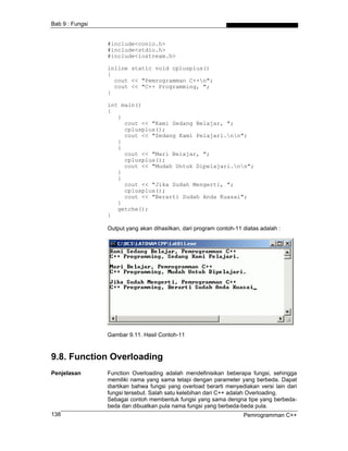 Bab 9 : Fungsi


                 #include<conio.h>
                 #include<stdio.h>
                 #include<iostream.h>

                 inline static void cplusplus()
                 {
                   cout << "Pemrogramman C++n";
                   cout << "C++ Programming, ";
                 }

                 int main()
                 {
                    {
                      cout << "Kami Sedang Belajar, ";
                      cplusplus();
                      cout << "Sedang Kami Pelajari.nn";
                    }
                    {
                      cout << "Mari Belajar, ";
                      cplusplus();
                      cout << "Mudah Untuk Dipelajari.nn";
                    }
                    {
                      cout << "Jika Sudah Mengerti, ";
                      cplusplus();
                      cout << "Berarti Sudah Anda Kuasai";
                    }
                    getche();
                 }

                 Output yang akan dihasilkan, dari program contoh-11 diatas adalah :




                 Gambar 9.11. Hasil Contoh-11



9.8. Function Overloading
Penjelasan       Function Overloading adalah mendefinisikan beberapa fungsi, sehingga
                 memiliki nama yang sama tetapi dengan parameter yang berbeda. Dapat
                 diartikan bahwa fungsi yang overload berarti menyediakan versi lain dari
                 fungsi tersebut. Salah satu kelebihan dari C++ adalah Overloading.
                 Sebagai contoh membentuk fungsi yang sama dengna tipe yang berbeda-
                 beda dan dibuatkan pula nama fungsi yang berbeda-beda pula.
138                                                                  Pemrogramman C++
 