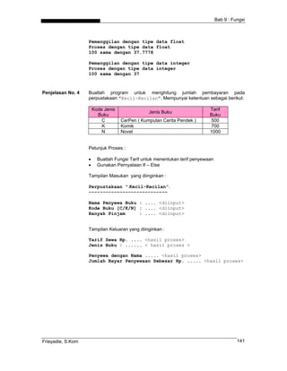Bab 9 : Fungsi



                   Pemanggilan dengan tipe data float
                   Proses dengan tipe data float
                   100 sama dengan 37.7778

                   Pemanggilan dengan tipe data integer
                   Proses dengan tipe data integer
                   100 sama dengan 37



Penjelasan No. 4   Buatlah program untuk menghitung jumlah pembayaran pada
                   perpustakaan "Kecil-Kecilan". Mempunyai ketentuan sebagai berikut:

                       Kode Jenis                                           Tarif
                                                Jenis Buku
                         Buku                                               Buku
                           C        CerPen ( Kumpulan Cerita Pendek )       500
                           K        Komik                                   700
                           N        Novel                                   1000


                   Petunjuk Proses :

                   •     Buatlah Fungsi Tarif untuk menentukan terif penyewaan
                   •     Gunakan Pernyataan If – Else

                   Tampilan Masukan yang diinginkan :

                   Perpustakaan ".Kecil-Kecilan".
                   ----------------------------

                   Nama Penyewa Buku : .... <diinput>
                   Kode Buku [C/K/N] : .... <diinput>
                   Banyak Pinjam     : .... <diinput>


                   Tampilan Keluaran yang diinginkan :

                   Tarif Sewa Rp. .... <hasil proses>
                   Jenis Buku : ...... < hasil proses >

                   Penyewa dengan Nama ..... <hasil proses>
                   Jumlah Bayar Penyewaan Sebesar Rp. ..... <hasil proses>




Frieyadie, S.Kom                                                                           141
 