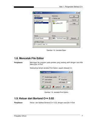 Bab 1 : Pengenalan Bahasa C++




                                           Gambar 1.8. Jendela Open




1.8. Mencetak File Editor
Penjelasan         Mencetak file program pada jendela yang sedang aktif dengan cara Klik
                   Menu File    Print

                   Selanjutnya tampil Jendela Print Option, seperti dibawah ini :




                                        Gambar 1.9. Jendela Print Option



1.9. Keluar dari Borland C++ 5.02
Penjelasan         Keluar dari Aplikasi Borland C++ 5.02, dengan cara File      Exit




Frieyadie, S.Kom                                                                        7
 
