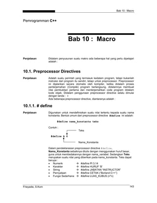 Bab 10 : Macro



Pemrogramman C++




                                    Bab 10 : Macro

Penjelasan         Didalam penyusunan suatu makro ada beberapa hal yang perlu dipelajari
                   adalah :



10.1. Preprocessor Directives
Penjelasan         Adalah suatu perintah yang termasuk kedalam program, tetapi bukanlah
                   instruksi dari program itu sendiri, tetapi untuk preprocessor. Preprocessor
                   ini dijalankan secara otomatis oleh kompiler, ketika didalam proses
                   penterjemahan (Compile) program berlangsung, didalamnya membuat
                   nilai pembuktian pertama dan menterjemahkan code program didalam
                   kode objek. Didalam penggunaan preprocessor directive selalu dimulai
                   dengan tanda : #
                   Ada beberapa preprocessor directive, diantaranya adalah :

10.1.1. # define
Penjelasan         Digunakan untuk mendefinisikan suatu nilai tertentu kepada suatu nama
                   konstanta. Bentuk umum dari preprocessor directive #define ini adalah:

                          #define nama_konstanta teks

                   Contoh :
                                             Teks

                     #define A 6

                                             Nama_Konstanta

                   Dalam pendeklarasian preprocessor directive #define,
                   Nama_Konstanta sebaiknya ditulis dengan menggunakan huruf besar,
                   guna untuk membedakannya dengan nama_variabel. Sedangkan Teks
                   merupakan suatu nilai yang diberikan pada nama_konstanta. Teks dapat
                   berupa :
                   • Numerik                  #define PI 3.14
                   • Karakter                 #define HURUF ‘B’
                   • String                   #define JABATAN “INSTRUCTOR”
                   • Pernyataan               #define CETAK (“Borland C++”)
                   • Fungsi Sederhana         #define LUAS_KUBUS (n*n)



Frieyadie, S.Kom                                                                          143
 