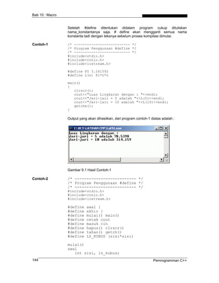 Bab 10 : Macro


                 Setelah #define ditentukan didalam program cukup dituliskan
                 nama_konstantanya saja. # define akan mengganti semua nama
                 konstanta tadi dengan teksnya sebelum proses kompilasi dimulai.

Contoh-1         /* -------------------------- */
                 /* Program Penggunaan #define */
                 /* -------------------------- */
                 #include<stdio.h>
                 #include<conio.h>
                 #include<iostream.h>

                 #define PI 3.141592
                 #define L(n) PI*n*n

                 main()
                 {
                    clrscr();
                    cout<<"Luas Lingkaran dengan : "<<endl;
                    cout<<"Jari-jari = 5 adalah "<<L(5)<<endl;
                    cout<<"Jari-jari = 10 adalah "<<L(10)<<endl;
                    getche();
                 }

                 Output yang akan dihasilkan, dari program contoh-1 diatas adalah :




                 Gambar 9.1 Hasil Contoh-1

Contoh-2         /* -------------------------- */
                 /* Program Penggunaan #define */
                 /* -------------------------- */
                 #include<stdio.h>
                 #include<conio.h>
                 #include<iostream.h>

                 #define    awal {
                 #define    akhir }
                 #define    mulai() main()
                 #define    cetak cout
                 #define    masuk cin
                 #define    hapus() clrscr()
                 #define    tahan() getch()
                 #define    LS_KUBUS (sisi*sisi)

                 mulai()
                 awal
                    int sisi, ls_kubus;
144                                                                  Pemrogramman C++
 